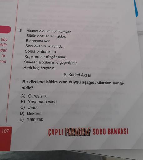 böy-
elidir.
dan
ör-
ine
107
3. Akşam oldu mu bir kamyon
Bütün dostları alır gider,
Bir başına kor
Seni ovanın ortasında.
Sonra birden kuru
Kupkuru bir rüzgâr eser,
Sevdanla özleminle geçmişinle
Artık baş başasın.
S. Kudret Aksal
Bu dizelere hâkim olan duy