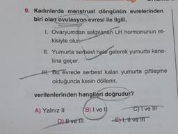 9. Kadınlarda menstrual döngünün evrelerinden
biri olan ovulasyon evresi ile ilgili,
1. Ovaryumdan salgılanan LH hormonunun et-
kisiyle olur.
II. Yumurta serbest hale gelerek yumurta kana-
lina geçer.
H. Bu evrede serbest kalan yumurta çiftleşme
olduğunda kesin döllenir.
verilenlerinden hangileri doğrudur?
A) Yalnız II
D) II ve III
B) I ve II
C) I ve III
-E) I, II ve III