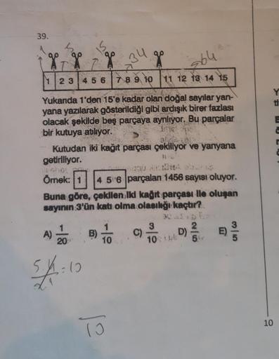 39.
s
- X
g
1 2 3 4 5 6 7 8 9 10 11 12 13 14 15
7
264
34
Yukanda 1'den 15'e kadar olan doğal sayılar yan-
yana yazılarak gösterildiği gibi ardışık birer fazlası
olacak şekilde beş parçaya aynlıyor. Bu parçalar
frie e
bir kutuya atılıyor.
B)
g
SIVE
Kutudan 