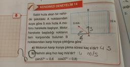 KENDİMİZİ DENEYELİM 14
Sabit hızla akan bir nehir-
de şekildeki A noktasından
suya göre 5 m/s hızla A mo-
toru harekete başlıyor. Motor
harekete başladığı noktanın
tam karşısında bulunan B
noktasından karşı kıyıya çıktığına göre
5 m/s
37°
B
13
A
12 m
a) Motorun karşı kıyıya çıkma süresi kaç s'dir? 4 S
b) Nehrin akış hızı kaç m/s'dir?
m/s
(sin37°= 0,6 cos37° = 0,8)
-VA
doğu
2.