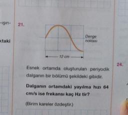 -ışın- 21.
ktaki
a
12 cm
Denge
noktası
Esnek ortamda oluşturulan periyodik
dalganın bir bölümü şekildeki gibidir.
Dalganın ortamdaki yayılma hızı 64
cm/s ise frekansı kaç Hz tir?
(Birim kareler özdeştir.)
24.