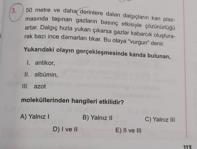 3.
50 metre ve daha derinlere dalan dalgıçların kan plaz-
masında taşınan gazların basınç etkisiyle çözünürlüğü
artar. Dalgıç hızla yukarı çıkarsa gazlar kabarcık oluştura-
rak bazı ince damarları tıkar. Bu olaya "vurgun" denir.
Yukarıdaki olayın gerçekleş