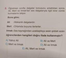 2. Öğretmen sınıfta dalgalar konusunu anlattıktan sonra
Ali, Mert ve Irmak'tan ses dalgalarıyla ilgili birer cümle
kurmalarını istiyor.
Buna göre;
Ali
: Mekanik dalgalardır.
Mert : Ortamda boyuna ilerlerler.
Irmak: Ses kaynağından uzaklaştıkça sesin şiddeti azalır.
öğrencilerden hangileri doğru ifade kullanmıştır?
A) Yalnız Ali
C) Mert ve Irmak
B) Ali ve Mert
D) Ali ve Irmak
E) Ali, Mert ve Irmak