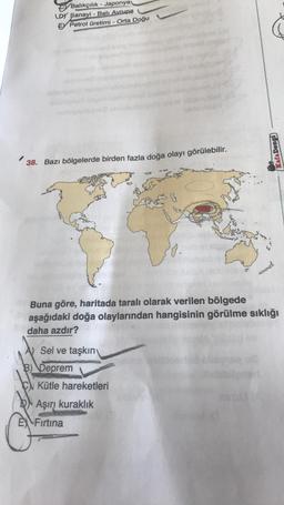 Balıkçılık - Japonya
LDY Sanayi - Batı Avrupa
E Petrol üretimi - Orta Doğu
38. Bazı bölgelerde birden fazla doğa olayı görülebilir.
Buna göre, haritada taralı olarak verilen bölgede
aşağıdaki doğa olaylarından hangisinin görülme sıklığı
daha azdır?
Sel ve taşkın
B) Deprem
Kütle hareketleri
Kafa Dengi
DAşırı kuraklık
E Firtina