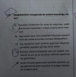 14.
Aşağıdakilerin hangisinde bir anlatım bozukluğu var-
dir?
A) Havaların birdenbire bir ısınıp bir soğuması, çeşitli
hevsimsel hastalıkların ortaya çıkışına zemin hazır-
lıyor.
B) Aşırı sıcak hava, hem bedenlerin fizyolojik işleyişini
hem de ruhsal durumları olumsuz etkileyebiliyor.
C) Yaz mevsimini serin yerlerde geçirmek isteyenler,
genellikle yaylalara çıkmayı tercih ediyor.
D) Eskiden sıklıkla karşılaşılan pek çok hastalık, şim-
dilerde ya çok az ya da alınan önlemler sayesinde
hiç görülmüyor.
Sıcak ve kurak geçen yazın ardından beklenen ya-
ğış gelmeyince şehri susuzluk ve bulaşıcı hastalık-
lar endişesi sardı.