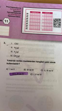 Bireysel Değerlendirme İçin
Lise Destek Öğrenci
Uygulamasını,
Toplu Değerlendirme İçin
Lise Destek Öğretmen
Uygulamasını İndiriniz.
EME 11
3.
I. C(K)
II. N₂(g)
III. H₂(g)
nin IV. CH₂(g)
11,34
A) I ve II
oncl
Bun
1089
han
D) I, III ve IV
ÖĞRENCİ NO
B) III ve IV
1 (A)
7
8
9
genoe Isemingst
Yukarıda verilen maddelerden hangileri yakıt olarak
kullanılabilir?
YANITLAR
10
E) I, II ve IV
oooooo0
lionmpo espe
(sbua) (Ovid + (ab6e)16S
(abue) OMENS
668369
C) II, III ve IV
4