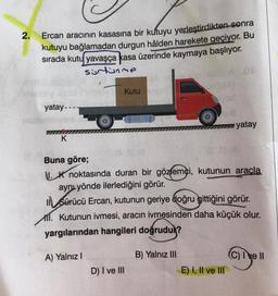 2.
Ercan aracının kasasına bir kutuyu yerleştirdikten sonra
kutuyu bağlamadan durgun hâlden harekete geçiyor. Bu
sırada kutu yavaşça kasa üzerinde kaymaya başlıyor.
sürtünme
A .00
yatay ----
K
A) Yalnız I
Kutuyo
Buna göre;
K noktasında duran bir gözlemci, kutunun araçla
aynı yönde ilerlediğini görür.
ISürücü Ercan, kutunun geriye doğru gittiğini görür.
1. Kutunun ivmesi, aracın ivmesinden daha küçük olur.
yargılarından hangileri doğrudur?
D) I ve III
US
www.yatay
B) Yalnız III
E) I, II ve III
(C) I ve II