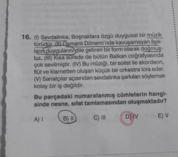 16. (1) Sevdalinka, Boşnaklara özgü duygusal bir müzik
türüdür. (II) Osmanlı Dönemi'nde kavuşamayan âşık-
ların duygularını dile getiren bir form olarak doğmuş-
for tur. (III) Kısa sürede de bütün Balkan coğrafyasında
çok sevilmiştir. (IV) Bu müziği, bir solist ile akordeon,
flüt ve klarnetten oluşan küçük bir orkestra icra eder.
Bide (V) Sanatçılar açısından sevdalinka şarkıları söylemek
kolay bir iş değildir.
-Bu parçadaki numaralanmış cümlelerin hangi-
sinde nesne, sifat tamlamasından oluşmaktadır?
A) I
C) III
D) IVE) V
B) II