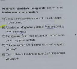 - Aşağıdaki cümlelerin hangisinde nesne, sifat
tamlamasından oluşmuştur?
A) Birkaç dakika geçtikten sonra okulun çıkış kapısı-
ni bulmuştuk.
B) Arkadaşının düğününe giderken (yeni aldığı albi-
seleri giyecekmiş.
C) Tuttuğumuz takım, maç başladıktan hemen sonra
golleri peş peşe sıraladı.
D) O kadar zaman sonra hangi yüzle bizi arayabili-
yormuş?
E) Okulu bitirince kendine hemen güzel bir iş arama-
ya başladı.