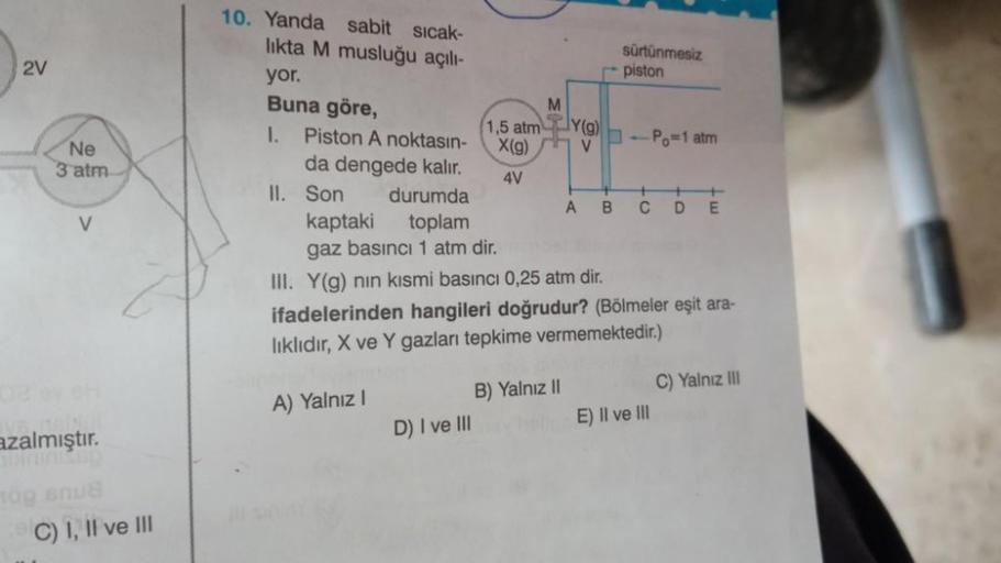 2V
Ne
3 atm
V
azalmıştır.
og snus
C) I, II ve III
10. Yanda sabit sıcak-
likta M musluğu açılı-
yor.
Buna göre,
II. Son
1,5 atm
X(g)
4V
D) I ve III
M
1. Piston A noktasın-
da dengede kalır.
durumda
kaptaki toplam
gaz basıncı 1 atm dir.
III. Y(g) nın kısmi