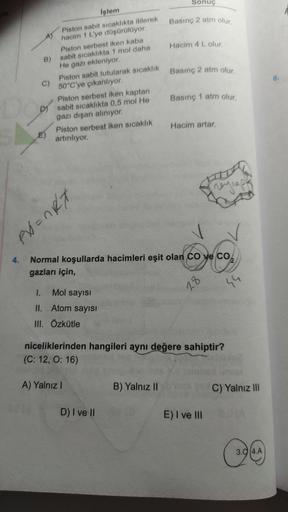 B)
4.
C)
İşlem
Piston sabit sıcaklıkta itilerek
hacim 1 L'ye düşürülüyor.
Piston serbest iken kaba
sabit sıcaklıkta 1 mol daha
He gazı ekleniyor.
Piston sabit tutularak sıcaklık
50°C'ye çıkarılıyor.
Piston serbest iken kaptan
D) sabit sıcaklıkta 0,5 mol He