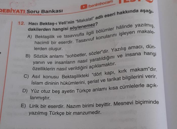 DEBİYATI Soru Bankası
/benimhocam
12. Hacı Bektaş-i Veli'nin "Makalat" adlı eseri hakkında aşağı-
dakilerden hangisi söylenemez?
A) Bektaşilik ve tasavvufla ilgili bölümler hâlinde yazılmış,
hacimli bir eserdir. Tasavvuf konularını işleyen makale-
lerden o