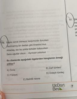 5. Başka sanat bilmeyiz karşımızda dururken
Xazılmamış bir destan gibi Anadolu'muz
Arkadaş, biz bu yolda türküler tuttururken
Sana uğurlar olsun... Ayrılıyor yolumuz
Bu dizelerde aşağıdaki ögelerden hangisinin örneği
yoktur?
A) Özne
C) Yüklem
E) Belirtili nesne
B) Zarf tümleci
D) Dolaylı tümleç
UcDört
Bes
17. DN
org
mo
pr
gi
b
7