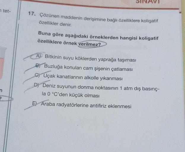 n tet-
P
17. Çözünen maddenin derişimine bağlı özelliklere koligatif
özellikler denir.
Buna göre aşağıdaki örneklerden hangisi koligatif
özelliklere örnek verilmez?
A Bitkinin suyu köklerden yaprağa taşıması
Buzluğa konulan cam şişenin çatlaması
CUçak kana