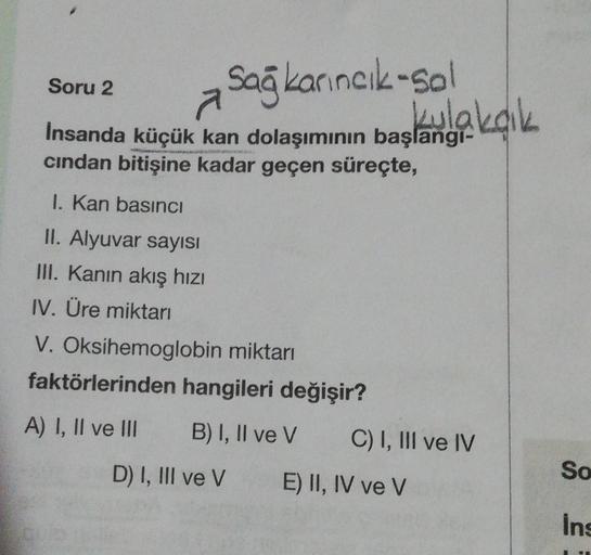 a Sağ karıncık-Sal
kulakçık
İnsanda küçük kan dolaşımının başlangı-
cından bitişine kadar geçen süreçte,
Soru 2
1. Kan basıncı
II. Alyuvar sayısı
III. Kanın akış hızı
IV. Üre miktarı
V. Oksihemoglobin miktarı
faktörlerinden hangileri değişir?
A) I, II ve I