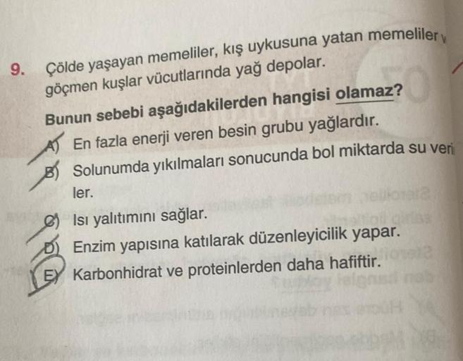 9. Çölde yaşayan memeliler, kış uykusuna yatan memeliler
göçmen kuşlar vücutlarında yağ depolar.
Bunun sebebi aşağıdakilerden hangisi olamaz?
En fazla enerji veren besin grubu yağlardır.
Solunumda yıkılmaları sonucunda bol miktarda su veri
ler.
Isı yalıtım