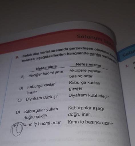 9.
Solunum Siste
tırılması aşağıdakilerden hangisinde yanlış verilmişt
Soluk alış verişi sırasında gerçekleşen olayların kar
Nefes alma
A) Akciğer hacmi artar
B) Kaburga kasları
kasılır
C) Diyafram düzleşir
D) Kaburgalar yukarı
doğru çekilir
Karın iç hacmi