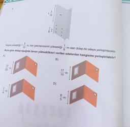 37
3
Kapak yüksekliği 1. m, her çekmecesinin yüksekliği
10
Buna göre dolap aşağıda tavan yükseklikleri verilen odalardan hangisine yerleştirilebilir?
A)
B)
20
3
5.
3
1
10
D)
1
m olan dolap bir odaya yerleştirilecektir.
6
17
10
m
3
H
H