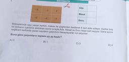 -5
-2
-3
MATEMATIK
to
2
Ada
Masal
Duru
Bölmelerinde sayı yazan karton, makas ile çizgilerden kesilerek 6 kart elde ediliyor. Kartlar boş
bir torbanın içerisine atıldıktan sonra sırayla Ada, Masal ve Duru ikişer kart seçiyor. Daha sonra
seçtikleri kartlarda yazan sayıların çarpımını hesaplayarak not ediyorlar.
Buna göre çarpımların toplamı en az kaçtır?
A) 0
B) 1
C) 3
D) 4