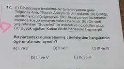 17. (1) Dinlenmeye bırakılmış bir tarlanın yanına gelen
Tolgonay Ana, "Toprak Ana"ya derdini dökerdi. (II) Çektiği
acıların yılgınlığı içindeydi. (III) Hasat zamanı bu tarlanın
başında koşup oynayan yoksul bir kızdı. (IV) On yedi
yaşındayken "Suvankul" ile evlendi ve üç oğulları oldu.
(V) Büyük oğulları Kasım âdeta babasının kopyasıydı.
Bu parçadaki numaralanmış cümlelerden hangilerinin
öge sıralaması aynıdır?
A) I ve II
B) II ve III
D) III ve V
E) IV ve V
C) III ve IV