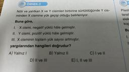 ÖRNEK-3
Nötr ve yalıtkan X ve Y cisimleri birbirine sürtüldüğünde Y cis-
minden X cismine yük geçişi olduğu belirleniyor.
Buna göre,
I. -X cismi, negatif yüklü hâle gelmiştir.
II. Y cismi, pozitif yüklü hâle gelmiştir.
III. X cisminin toplam yük sayısı artmıştır.
yargılarından hangileri doğrudur?
A) Yalnız I
B) Yalnız II
D) II ve III
C) I ve II
E) I, II ve III
The
Plasti
taraf
elek
kop
Bu
1.
11