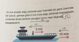 10 m/s süratle doğu yönünde seyir halindeki bir gemi üzerinde
bir çocuk, gemiye göre 2 m/s hızla doğu yönünde koşmaktadır.
Limanda duran birisinin çocuğun hızını nasıl ölçeceği 12
hesaplayalım.
10
2 m/s
10
10 m/s