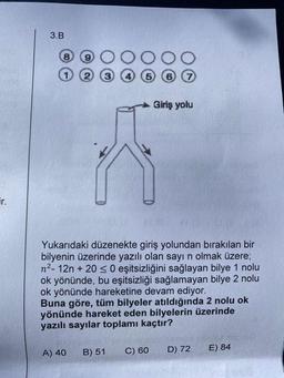 ir.
3.B
8
2V
Yukarıdaki düzenekte giriş yolundan bırakılan bir
bilyenin üzerinde yazılı olan sayı n olmak üzere;
n²-12n + 20 ≤ 0 eşitsizliğini sağlayan bilye 1 nolu
ok yönünde, bu eşitsizliği sağlamayan bilye 2 nolu
ok yönünde hareketine devam ediyor.
Giriş yolu
Buna göre, tüm bilyeler atıldığında 2 nolu ok
yönünde hareket eden bilyelerin üzerinde
yazılı sayılar toplamı kaçtır?
A) 40 B) 51
C) 60
D) 72
E) 84