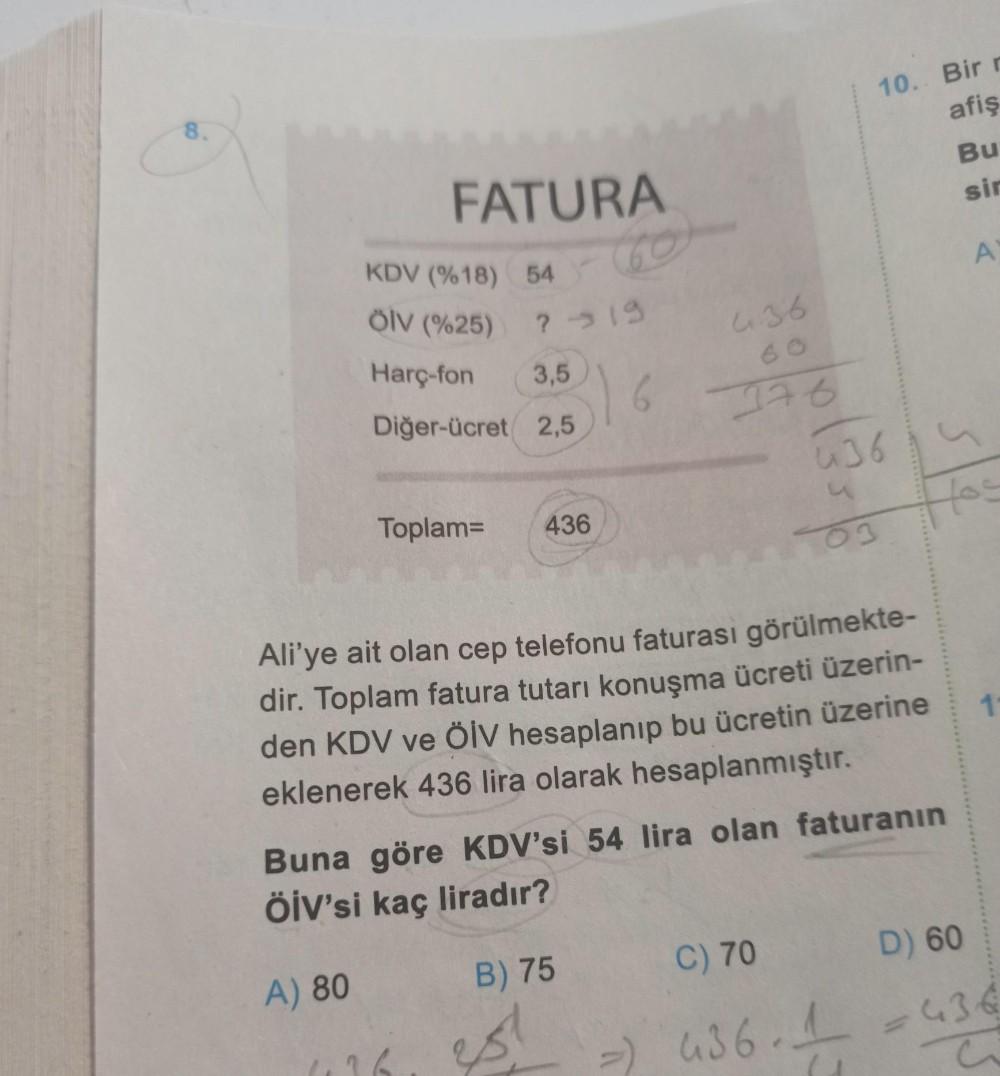 8.
FATURA
54
?-19
6
KDV (%18)
Ölv (%25)
Harç-fon 3,5
Diğer-ücret 2,5
A) 80
Toplam= 436
436
B) 75
376
Ali'ye ait olan cep telefonu faturası görülmekte-
dir. Toplam fatura tutarı konuşma ücreti üzerin-
den KDV ve ÖİV hesaplanıp bu ücretin üzerine
eklenerek 4