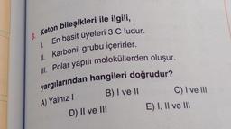 3. Keton bileşikleri ile ilgili,
En basit üyeleri 3 C ludur.
1.
II. Karbonil grubu içerirler.
III. Polar yapılı moleküllerden oluşur.
yargılarından hangileri doğrudur?
A) Yalnız I
B) I ve II
D) II ve III
C) I ve III
E) I, II ve III