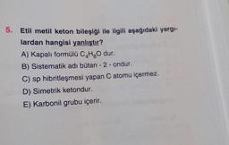 5. Etil metil keton bileşiği ile ilgili aşağıdaki yargı-
lardan hangisi yanlıştır?
A) Kapalı formülü C4H₂O dur.
B) Sistematik adı bütan - 2 - ondur.
C) sp hibritleşmesi yapan C atomu içermez.
D) Simetrik ketondur.
E) Karbonil grubu içerir.