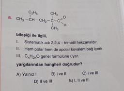 C₂H5
6. CH3-CH-CH2-C-c
bileşiği ile ilgili,
I.
CH3
1
CH3
A) Yalnız I
O
Sistematik adı 2,2,4-trimetil hekzanaldır.
Hem polar hem de apolar kovalent bağ içerir.
H
II.
III. CnH₂nO genel formülüne uyar.
yargılarından hangileri doğrudur?
D) II ve III
B) I ve II
C) I ve III
E) I, II ve III