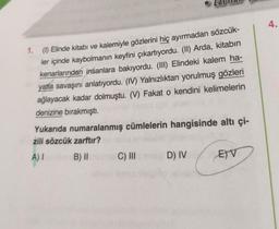 1. (1) Elinde kitabı ve kalemiyle gözlerini hiç ayırmadan sözcük-
ler içinde kaybolmanın keyfini çıkartıyordu. (II) Arda, kitabın
kenarlarından insanlara bakıyordu. (III) Elindeki kalem ha-
yatla savaşını anlatıyordu. (IV) Yalnızlıktan yorulmuş gözleri
ağlayacak kadar dolmuştu. (V) Fakat o kendini kelimelerin
denizine bırakmıştı.
Yukarıda numaralanmış cümlelerin hangisinde altı çi-
zili sözcük zarftır?
A) I
B) II named C) III 1D) IV
EV
4.