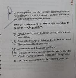 E
C
n
S
te
il
A)
6.
Besinini dışarıdan hazır alan canlıların beslenmesine hete-
rotrof beslenme adı verilir. Heterotrof beslenen canlılar be-
sini elde etme biçimine göre çeşitlenir.
Buna göre heterotrof beslenme ile ilgili aşağıdaki ifa-
delerden hangisi yanlıştır?
shasy idio
A) Parazit canlılar, besin alacakları canlıyı öldürüp besin
elde ederler.
LIM
B) Saprofit canlılar, gelişmiş hücre dışı sindirim enzimleri
ile organik maddeleri çürütürler.
C) Hayvanlar holozik beslenen canlılardır.
Holozoik beslenen canlılar besinleri küçük parçalar
hâlinde yiyerek sindirimde kullanılabilir hâle getirirler.
E) Tek hücreli canlılarda holozoik beslenme görülmez.