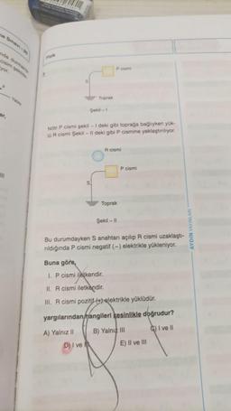 ne Sinavi-3
nda durmak
cisim seki
yor.
F
ar,
WII
Ya
Fielk
1.
S
Toprak
Şekil -1
Nötr P cismi şekil - I deki gibi toprağa bağlıyken yük-
10R cismi Şekil - Il deki gibi P cismine yaklaştırılıyor.
S
D) I ve
P cismi
R cismi
Toprak
Şekil -11
P cismi
Bu durumdayken S anahtarı açılıp R cismi uzaklaştı-
rıldığında P cismi negatif (-) elektrikle yükleniyor.
Buna göre,
1. P cismi iletkendir.
II. R cismi iletkendir.
III. R cismi pozitif (elektrikle yüklüdür.
yargılarından hangileri kesinlikle doğrudur?
A) Yalnız II
B) Yalnız III
I ve Il
E) Il ve Ill
AYDIN YAYINLAR