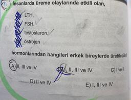 1. İnsanlarda üreme olaylarında etkili olan,
LTH,
FSH,
testosteron,
östrojen
hormonlarından hangileri erkek bireylerde üretilebilir?
C) I ve ll
A) II, III ve IV
D) II ve IV
4, II, III ve IV
E) I, III ve IV