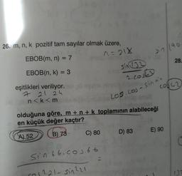 26. m, n, k pozitif tam sayılar olmak üzere,
EBOB(m, n) = 7
1=21x
EBOB(n, k) = 3
eşitlikleri veriliyor. her p
7 21 24
n<k<m
C) 80
sin 132
Sin 66.00366
(1 ²21-sin ²21
2. cost
los.com
olduğuna göre, m +n + k toplamının alabileceği
en küçük değer kaçtır?
SPE
A) 52
B) 73
D) 83
Jin 190
- Sinan
SA
20142
28.
E) 90