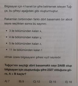 Bilgisayarı için 4 haneli bir şifre belirlemek isteyen Tuğ-
çe, bu şifreyi aşağıdaki gibi oluşturmuştur.
Rakamları birbirinden farklı dört basamaklı bir abcd
sayısı seçtikten sonra bu sayının;
• 3 ile bölümünden kalan x,
• 4 ile bölümünden kalan y,
• 5 ile bölümünden kalan z,
• 11 ile bölümünden kalan t
olmak üzere bilgisayarın şifresi xyzt sayısıdır.
Tuğçe'nin seçtiği dört basamaklı sayı 2A6B olup
bilgisayarı için oluşturduğu şifre 2327 olduğuna gö-
re, A + B kaçtır?
A) 7
B) 9
C) 12
D) 15
E) 18