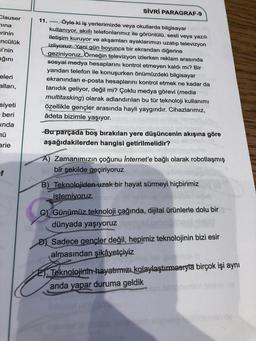 Clauser
nina
erinin
-ncülük
si'nin
ığını
eleri
alları,
siyeti
beri
inda
nü
arie
f
SİVRİ PARAGRAF-9
11. ---- Öyle ki iş yerlerimizde veya okullarda bilgisayar
kullanıyor, akıllı telefonlarımız ile görüntülü, sesli veya yazılı
iletişim kuruyor ve akşamları ayaklarımızı uzatıp televizyon
izliyoruz. Yani gün boyunca bir ekrandan diğerine
geziniyoruz. Örneğin televizyon izlerken reklam arasında
sosyal medya hesaplarını kontrol etmeyen kaldı mı? Bir
yandan telefon ile konuşurken önümüzdeki bilgisayar
ekranından e-posta hesaplarını kontrol etmek ne kadar da
tanıdık geliyor, değil mi? Çoklu medya görevi (media
multitasking) olarak adlandırılan bu tür teknoloji kullanımı
özellikle gençler arasında hayli yaygındır. Cihazlarımız,
âdeta bizimle yaşıyor.
-Bu parçada boş bırakılan yere düşüncenin akışına göre
aşağıdakilerden hangisi getirilmelidir?
A) Zamanımızın çoğunu İnternet'e bağlı olarak robotlaşmış
bir şekilde geçiriyoruz
B) Teknolojiden uzak bir hayat sürmeyi hiçbirimiz
istemiyoruz
C) Günümüz teknoloji çağında, dijital ürünlerle dolu bir
dünyada yaşıyoruz
D) Sadece gençler değil, hepimiz teknolojinin bizi esir
almasından şikâyetçiyiz
2) Teknolojinin hayatımızı kolaylaştırmasıyla birçok işi aynı
anda yapar duruma geldik