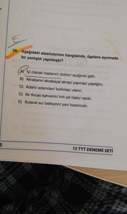 1-
5
E
28. Aşağıdaki atasözlerinin hangisinde, ögelere ayırmada
bir yanlışlık yapılmıştır?
A) İyi olacak hastanın/ doktor/ ayağına/ gelir.
B) Akrabanın akrabaya/ akrep/ yapmaz/yaptığını.
The C) Adam/ adamdan/korkmaz/ utanır.
D) Bir fincan kahvenin/ kırk yıl/ hatırı/ vardır.
E) Bulanık su/ balıkçının/yarı/ kazancıdır.
15 TYT DENEME SETİ