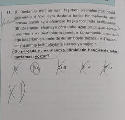 folyes
11. (1) Destanlar millî bir vasıf taşırken efsaneler millî nitelik
taşımaz. (II) Yani aynı destana başka bir toplumda rast-
lanmaz ancak aynı efsaneye başka toplumda rastlanabilir.
(III) Destanlar, efsaneye göre daha uzun bir oluşum süreci
geçirirler. (IV) Destanlarda genelde kahramanlık unsurları
ağır basarken efsanelerde durum böyle değildir. (V) Destan-
lar yaşanmış tarihî olaylarla sıkı sıkıya bağlıdır.
Bu parçada numaralanmış cümlelerin hangisinde sifat
tamlaması yoktur?
B) II
A) I
XD
&) III
D) IV
Jesu
E) V