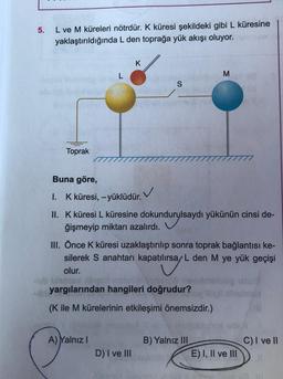 5.
L ve M küreleri nötrdür. K küresi şekildeki gibi L küresine
yaklaştırıldığında L den toprağa yük akışı oluyor.
Toprak
L
K
A) Yalnız I
Buna göre,
I. K küresi, -yüklüdür.
II. K küresi L küresine dokundurylsaydı yükünün cinsi de-
ğişmeyip miktarı azalırdı.
durys
S
✓
D) I ve III
III. Önce K küresi uzaklaştırılıp sonra toprak bağlantısı ke-
silerek S anahtarı kapatılırsa/ L den M ye yük geçişi
olur.
tilisa/
yargılarından hangileri doğrudur?
(K ile M kürelerinin etkileşimi önemsizdir.)
M
B) Yalnız III
E) I, II ve III
C) I ve II