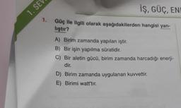 1. SE
İŞ, GÜÇ, EN
1. Güç ile ilgili olarak aşağıdakilerden hangisi yan-
lıştır?
A) Birim zamanda yapılan iştir.
B) Bir işin yapılma süratidir.
C) Bir aletin gücü, birim zamanda harcadığı enerji-
dir.
D) Birim zamanda uygulanan kuvvettir.
E) Birimi watt'tır.