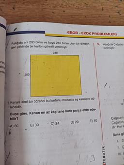 enin
elme
vrile
Aşağıda eni 200 birim ve boyu 240 birim olan bir dikdört-
gen şeklinde bir karton görseli verilmiştir.
200
240
EBOB-EKOK PROBLEMLERİ
Kenan isimli bir öğrenci bu kartonu makasla eş karelere bö-
lecektir.
B) 30
Buna göre, Kenan en az kaç tane kare parça elde ede-
bilir?
A) 60
C) 24
D) 20
2
3. Aşağıda Çağatay
terilmiştir.
E) 10
TEMATIK
10
Çağatay'
Çağan'ın
. dir. Her ik
Buna gö
11. C
II. I