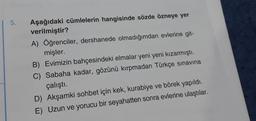 5.
Aşağıdaki cümlelerin hangisinde sözde özneye yer
verilmiştir?
A) Öğrenciler, dershanede olmadığımdan evlerine git-
mişler.
B) Evimizin bahçesindeki elmalar yeni yeni kızarmıştı.
C) Sabaha kadar, gözünü kırpmadan Türkçe sınavına
çalıştı.
D) Akşamki sohbet için kek, kurabiye ve börek yapıldı.
E) Uzun ve yorucu bir seyahatten sonra evlerine ulaştılar.