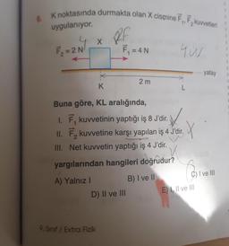 6. K noktasında durmakta olan X cismine F.,F,kuvvetleri
uygulanıyor.
F₂=2 N
A) Yalnız I
X
RF
9. Sınıf / Extra Fizik
F₁ = 4 N
K
Buna göre, KL aralığında,
1. F₁ kuvvetinin yaptığı iş 8 J'dir.
II. F₂ kuvvetine karşı yapılan iş 4 J'dir.
III. Net kuvvetin yaptığı iş 4 J'dir.
yargılarından hangileri doğrudur?
B) I ve II
D) II ve III
2m
4W
X
Co
E) I, II ve III
-yatay
C) I ve III