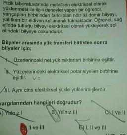 Fizik laboratuvarında metallerin elektriksel olarak
yüklenmesi ile ilgili deneyler yapan bir öğrenci,
yarıçapları birbirinden farklı olan nötr iki demir bilyeyi,
yalıtkan bir eldiven kullanarak tutmaktadır. Öğrenci, sağ
elinde tuttuğu bilyeyi elektriksel olarak yükleyerek sol
elindeki bilyeye dokundurur.
Bilyeler arasında yük transferi bittikten sonra
bilyeler için;
Üzerlerindeki net yük miktarları birbirine eşittir.
Yüzeylerindeki elektriksel potansiyeller birbirine
eşittir. Ve
/III. Aynı cins elektriksel yükle yüklenmişlerdir.
yargılarından hangileri doğrudur?
A) Yalnız I
B Yalnız III
Il ve III
C ve Il
E) I, II ve III
AVA