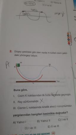 A
K
D) I ve III
m
geglic
B) Yalnız II
bay
2. Düşey şekildeki gibi olan rayda m kütleli cisim şekil-
deki yörüngeyi izliyor.
A) Yalnız l
C) Yalniz III
E) II ve III
M
poryo -
Yer
Buna göre,
1. Cisim K noktasından ilk hızla harekete geçmiştir.
II. Ray sürtünmelidir. X
III. Cismin L noktasında kinetik enerji maksimumdur.
yargılarından hangileri kesinlikle doğrudur?
B) Yalnız II
C) I ve II
E) II ve III
D) I ve III
FEN BİLİMLERİ DENEME (10)
dükkânı
Ka
iç