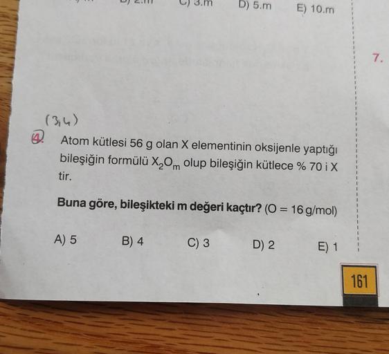 6
A) 5
5
B) 4
(3,4)
Atom kütlesi 56 g olan X elementinin oksijenle yaptığı
bileşiğin formülü X₂Om olup bileşiğin kütlece % 70 i X
tir.
Buna göre, bileşikteki m değeri kaçtır? (O = 16 g/mol)
D) 5.m
C) 3
E) 10.m
D) 2
E) 1
161
7.