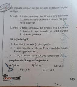 Bir inşaatta çalışan iki işçi ile ilgili aşağıdaki bilgiler
veriliyor..
1. işçi : 2 torba çimentoyu bir binanın giriş katından
5. katına tek seferde ve sabit süratle 10 daki-
kada çıkarıyor.
2. işçi: 2 torba çimentoyu bir binanın giriş katından
5. katına iki ayrı seferde ve sabit süratle
8 dakikada çıkarıyor.
Bu işçilerle ilgili,
1. Her ikisinin de yaptığı işler aynıdır.
II. 1. işçi çimento torbalarına 2. işçiden daha büyük
kuvvet uygulamıştır.
II. 1. işçi 2. işçiden daha çok güç harcamıştır.
yargılarından hangileri doğrudur?
A) Yalnız I
B) Yalnız II
Kafa Dengi
D) I ve III
C) I ve II
E) I, II ve III
I
1
1
1
I
1
140