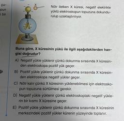 çu-
pun
i bir
ğı
X
34
Nötr iletken X küresi, negatif elektrikle
yüklü elektroskopun topuzuna dokundu-
rulup uzaklaştırılıyor.
Buna göre, X küresinin yükü ile ilgili aşağıdakilerden han-
gisi doğrudur?
A) Negatif yükle yüklenir çünkü dokunma sırasında X küresin-
den elektroskopa pozitif yük geçer.
B) Pozitif yükle yüklenir çünkü dokunma sırasında X küresin-
den elektroskopa negatif yükler geçer.
C) Nötr kalır çünkü X küresinin yüklenebilmesi için elektrosko-
pun topuzuna sürtülmesi gerekir.
WAT DIHUO
D) Negatif yükle yüklenir çünkü elektroskoptaki negatif yükle-
rin bir kısmı X küresine geçer.
E) Pozitif yükle yüklenir çünkü dokunma sırasında X küresinin
merkezindeki pozitif yükler kürenin yüzeyinde toplanır.